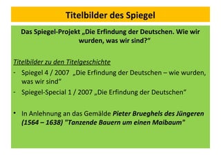 Titelbilder des Spiegel
Das Spiegel-Projekt „Die Erfindung der Deutschen. Wie wir
wurden, was wir sind?“
Titelbilder zu den Titelgeschichte
- Spiegel 4 / 2007 „Die Erfindung der Deutschen – wie wurden,
was wir sind“
- Spiegel-Special 1 / 2007 „Die Erfindung der Deutschen“
• In Anlehnung an das Gemälde Pieter Brueghels des Jüngeren
(1564 – 1638) "Tanzende Bauern um einen Maibaum"
 