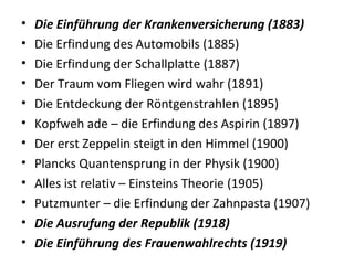 • Die Einführung der Krankenversicherung (1883)
• Die Erfindung des Automobils (1885)
• Die Erfindung der Schallplatte (1887)
• Der Traum vom Fliegen wird wahr (1891)
• Die Entdeckung der Röntgenstrahlen (1895)
• Kopfweh ade – die Erfindung des Aspirin (1897)
• Der erst Zeppelin steigt in den Himmel (1900)
• Plancks Quantensprung in der Physik (1900)
• Alles ist relativ – Einsteins Theorie (1905)
• Putzmunter – die Erfindung der Zahnpasta (1907)
• Die Ausrufung der Republik (1918)
• Die Einführung des Frauenwahlrechts (1919)
 