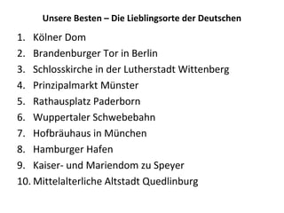 Unsere Besten – Die Lieblingsorte der Deutschen
1. Kölner Dom
2. Brandenburger Tor in Berlin
3. Schlosskirche in der Lutherstadt Wittenberg
4. Prinzipalmarkt Münster
5. Rathausplatz Paderborn
6. Wuppertaler Schwebebahn
7. Hofbräuhaus in München
8. Hamburger Hafen
9. Kaiser- und Mariendom zu Speyer
10. Mittelalterliche Altstadt Quedlinburg
 