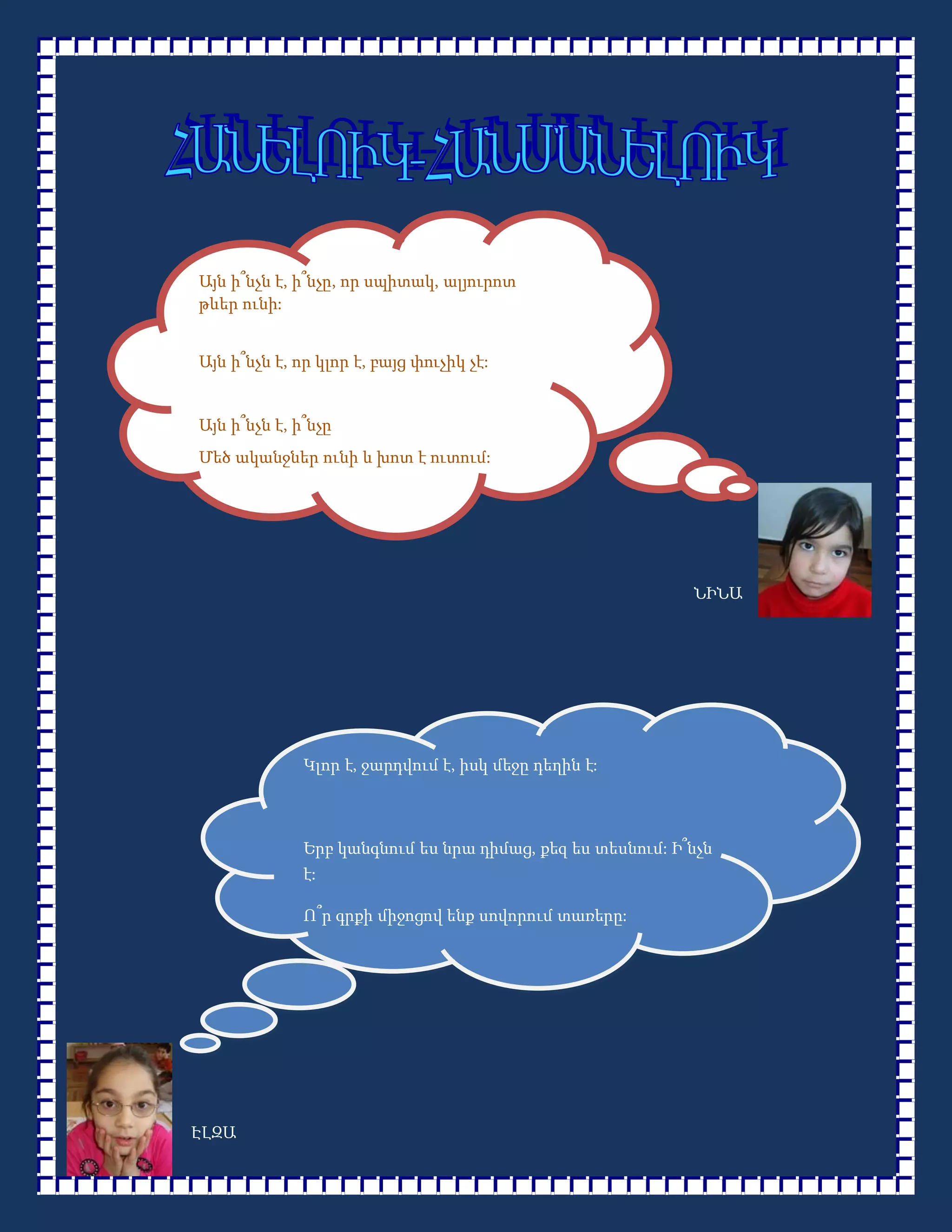 Այն ի՞նչն է, ի՞նչը, որ սպիտակ, ալյուրոտ
թևեր ունի:


Այն ի՞նչն է, որ կլոր է, բայց փուչիկ չէ:


Այն ի՞նչն է, ի՞նչը
Մեծ ականջներ ունի և խոտ է ուտում:




                                                           ՆԻՆԱ




              Կլոր է, ջարդվում է, իսկ մեջը դեղին է:



              Երբ կանգնում ես նրա դիմաց, քեզ ես տեսնում: Ի՞նչն
              է:

              Ո՞ր գրքի միջոցով ենք սովորում տառերը:




ԷԼԶԱ
 