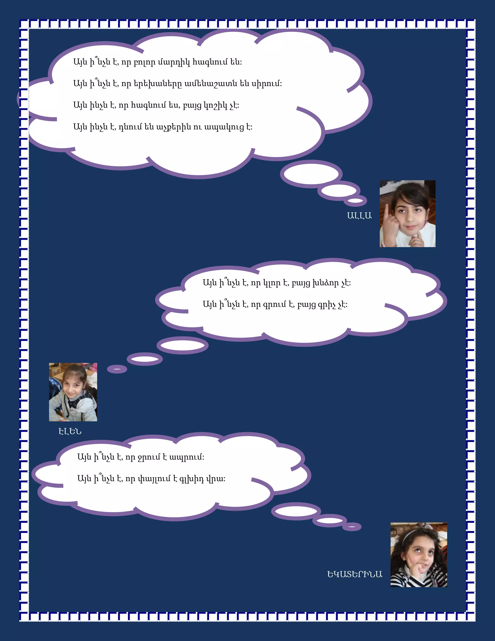 Այն ի՞նչն է, որ բոլոր մարդիկ հագնում են:

  Այն ի՞նչն է, որ երեխաները ամենաշատն են սիրում:

  Այն ինչն է, որ հագնում ես, բայց կոշիկ չէ:

  Այն ինչն է, դնում են աչքերին ու ապակուց է:




                                                                      ԱԼԼԱ




                                 Այն ի՞նչն է, որ կլոր է, բայց խնձոր չէ:

                                 Այն ի՞նչն է, որ գրում է, բայց գրիչ չէ:




ԷԼԵՆ

   Այն ի՞նչն է, որ ջրում է ապրում:

   Այն ի՞նչն է, որ փայլում է գլխիդ վրա:




                                                                 ԵԿԱՏԵՐԻՆԱ
 