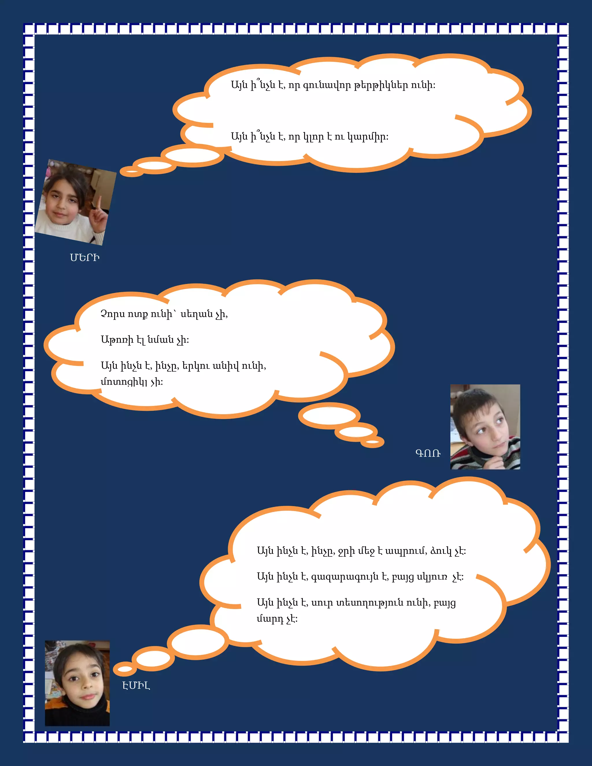 Այն ի՞նչն է, որ գունավոր թերթիկներ ունի:



                                  Այն ի՞նչն է, որ կլոր է ու կարմիր:




ՄԵՐԻ




       Չորս ոտք ունի` սեղան չի,

       Աթոռի էլ նման չի:

       Այն ինչն է, ինչը, երկու անիվ ունի,
       մոտոցիկլ չի:




                                                                        ԳՈՌ




                                       Այն ինչն է, ինչը, ջրի մեջ է ապրում, ձուկ չէ:

                                       Այն ինչն է, գազարագույն է, բայց սկյուռ չէ:

                                       Այն ինչն է, սուր տեսողություն ունի, բայց
                                       մարդ չէ:




           ԷՄԻԼ
 