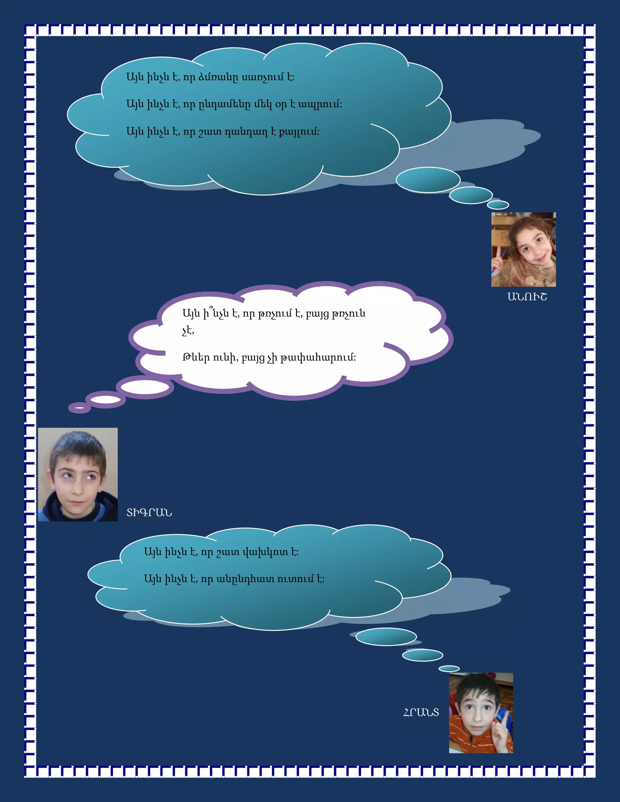 Այն ինչն է, որ ձմռանը սառչում է:

Այն ինչն է, որ ընդամենը մեկ օր է ապրում:

Այն ինչն է, որ շատ դանդաղ է քայլում:




                                                           ԱՆՈՒՇ
          Այն ի՞նչն է, որ թռչում է, բայց թռչուն
          չէ,

          Թևեր ունի, բայց չի թափահարում:

                                        ինքնաթիռ




ՏԻԳՐԱՆ


   Այն ինչն է, որ շատ վախկոտ է:

   Այն ինչն է, որ անընդհատ ուտում է:




                                                   ՀՐԱՆՏ
 