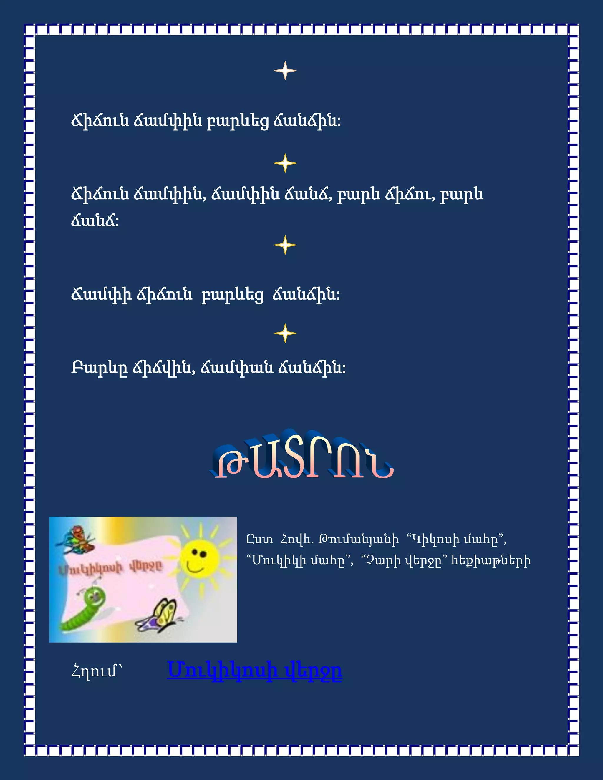 Ճիճուն ճամփին բարևեց ճանճին:



Ճիճուն ճամփին, ճամփին ճանճ, բարև ճիճու, բարև
ճանճ:



Ճամփի ճիճուն բարևեց ճանճին:



Բարևը ճիճվին, ճամփան ճանճին:




                  Ըստ Հովհ. Թումանյանի “Կիկոսի մահը”,
                  “Մուկիկի մահը”, “Չարի վերջը” հեքիաթների




Հղում`    Մուկիկոսի վերջը
 