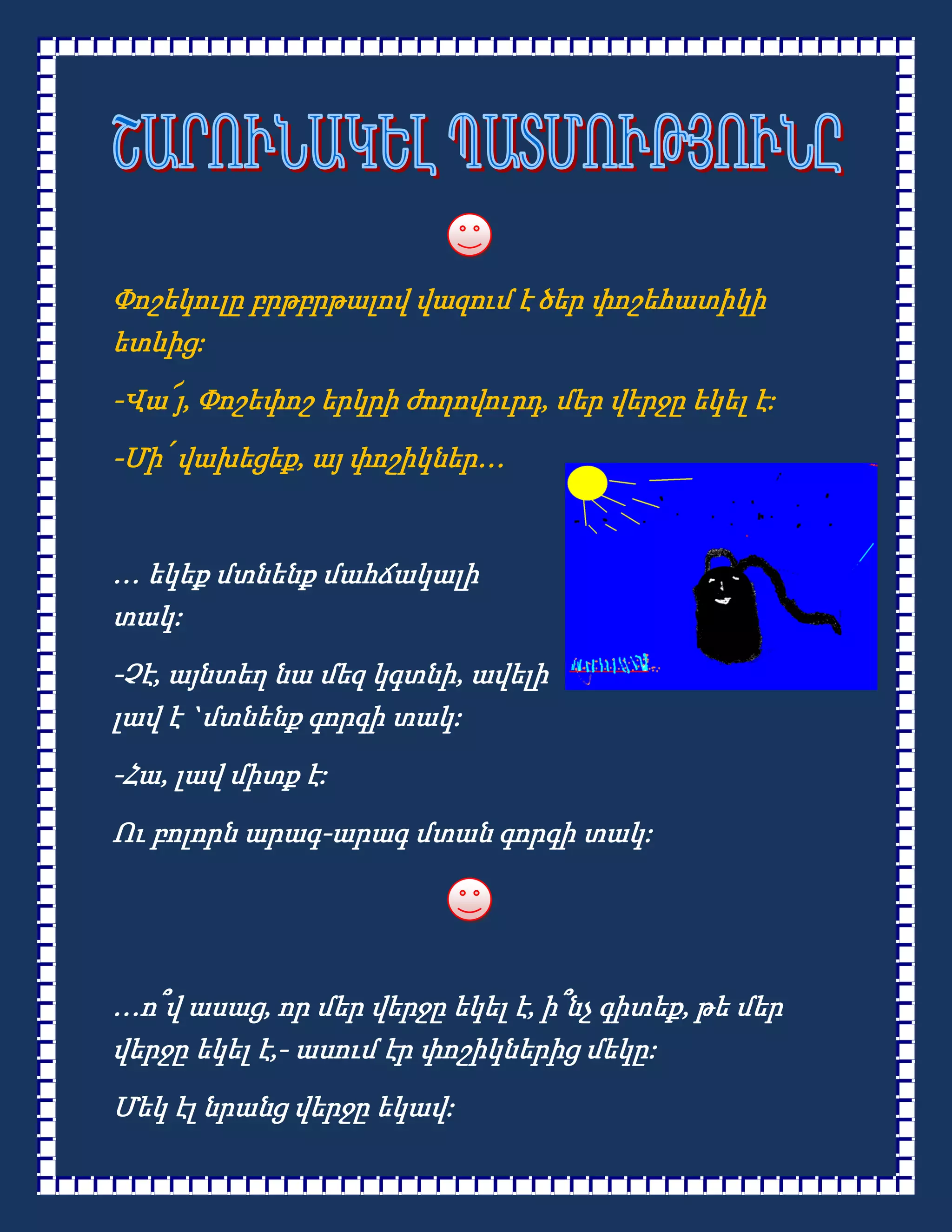 Փոշեկուլը բրթբրթալով վազում է ծեր փոշեհատիկի
ետևից:
-Վա՜յ, Փոշեփոշ երկրի ժողովուրդ, մեր վերջը եկել է:
-Մի՛ վախեցեք, այ փոշիկներ…


… եկեք մտնենք մահճակալի
տակ:
-Չէ, այնտեղ նա մեզ կգտնի, ավելի
լավ է `մտնենք գորգի տակ:
-Հա, լավ միտք է:
Ու բոլորն արագ-արագ մտան գորգի տակ:




…ո՞վ ասաց, որ մեր վերջը եկել է, ի՞նչ գիտեք, թե մեր
վերջը եկել է,- ասում էր փոշիկներից մեկը:
Մեկ էլ նրանց վերջը եկավ:
 