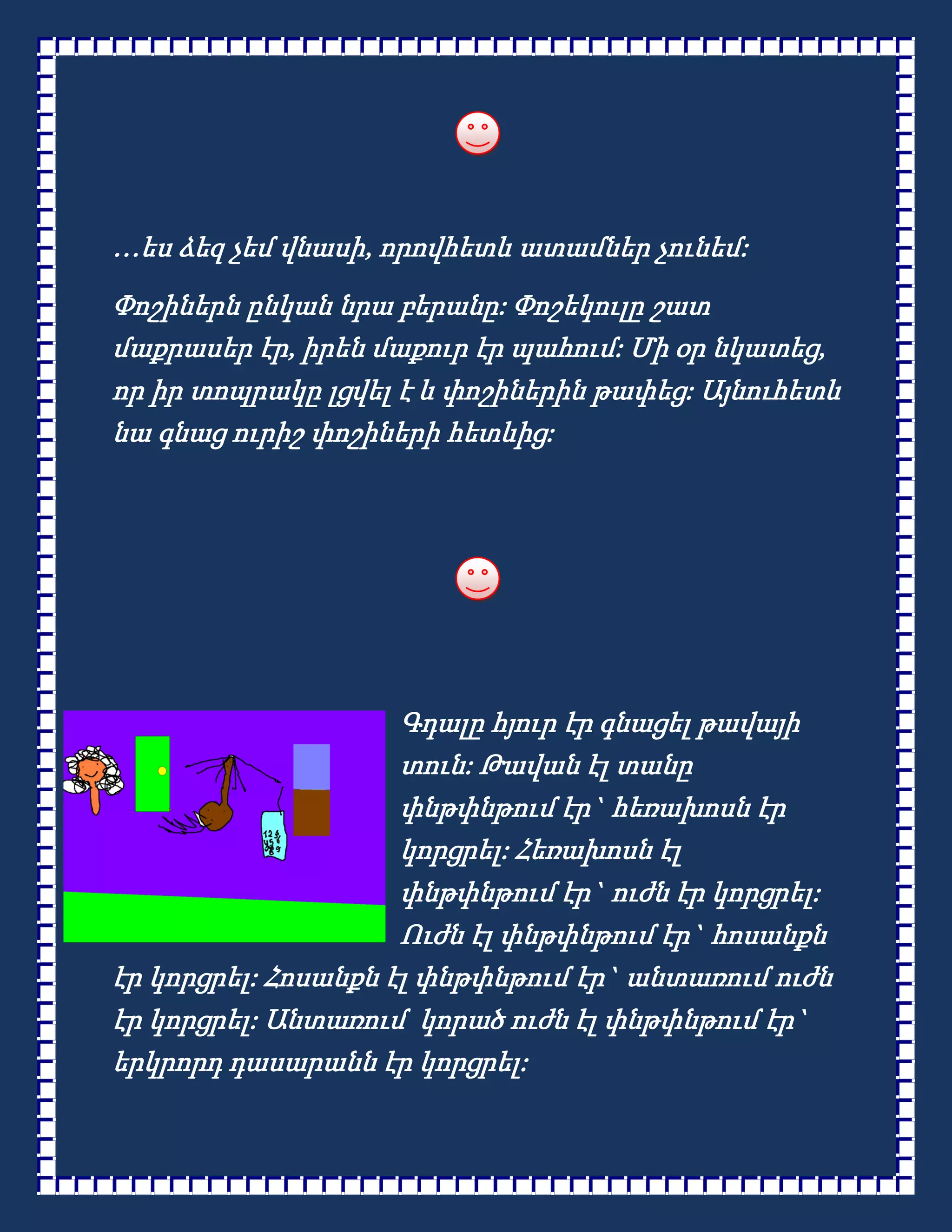 …ես ձեզ չեմ վնասի, որովհետև ատամներ չունեմ:
Փոշիներն ընկան նրա բերանը: Փոշեկուլը շատ
մաքրասեր էր, իրեն մաքուր էր պահում: Մի օր նկատեց,
որ իր տոպրակը լցվել է և փոշիներին թափեց: Այնուհետև
նա գնաց ուրիշ փոշիների հետևից:




                     Գդալը հյուր էր գնացել թավայի
                     տուն: Թավան էլ տանը
                     փնթփնթում էր` հեռախոսն էր
                     կորցրել: Հեռախոսն էլ
                     փնթփնթում էր` ուժն էր կորցրել:
                     Ուժն էլ փնթփնթում էր` հոսանքն
էր կորցրել: Հոսանքն էլ փնթփնթում էր` անտառում ուժն
էր կորցրել: Անտառում կորած ուժն էլ փնթփնթում էր`
երկրորդ դասարանն էր կորցրել:
 