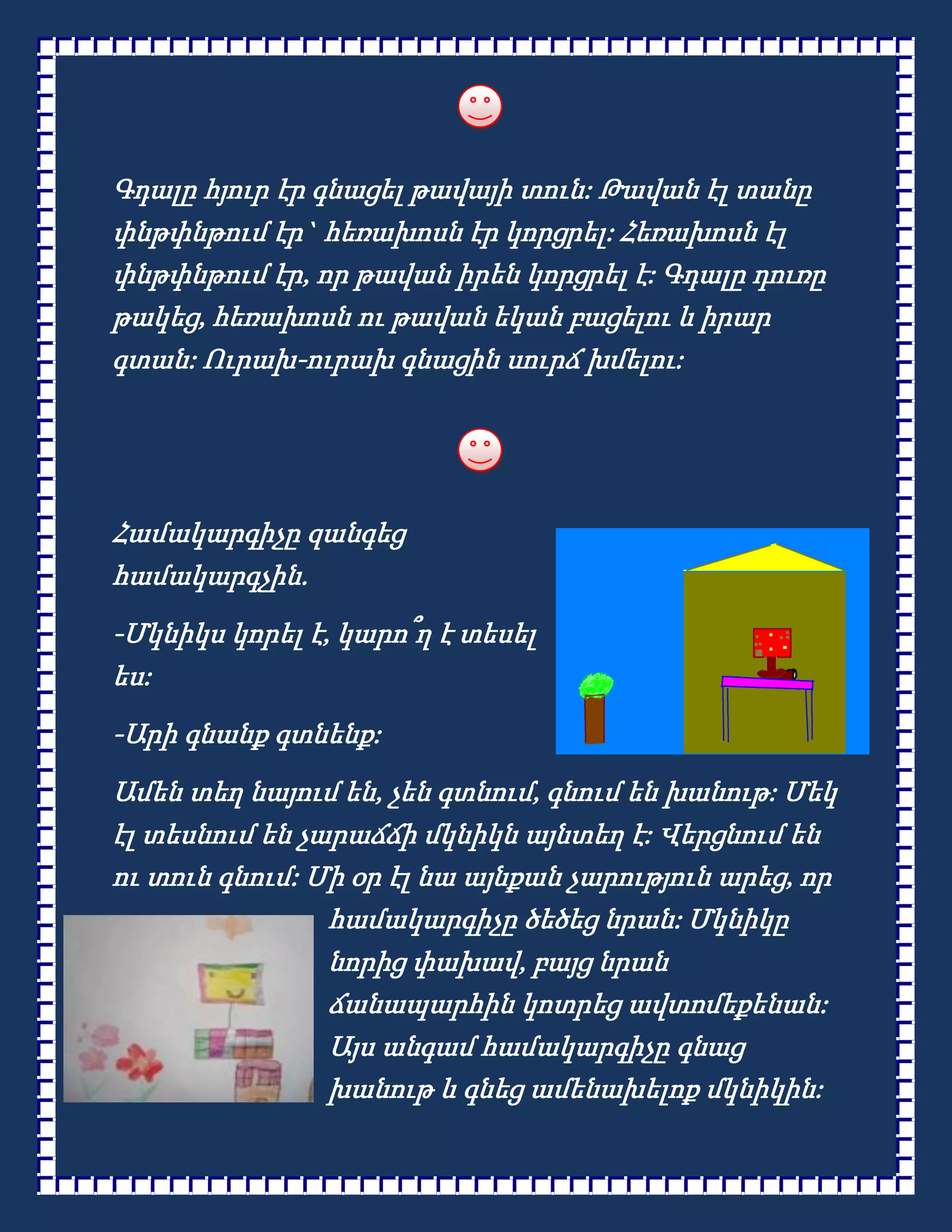 Գդալը հյուր էր գնացել թավայի տուն: Թավան էլ տանը
փնթփնթում էր` հեռախոսն էր կորցրել: Հեռախոսն էլ
փնթփնթում էր, որ թավան իրեն կորցրել է: Գդալը դուռը
թակեց, հեռախոսն ու թավան եկան բացելու և իրար
գտան: Ուրախ-ուրախ գնացին սուրճ խմելու:




Համակարգիչը զանգեց
համակարգչին.
-Մկնիկս կորել է, կարո՞ղ է տեսել
ես:
-Արի գնանք գտնենք:
Ամեն տեղ նայում են, չեն գտնում, գնում են խանութ: Մեկ
էլ տեսնում են չարաճճի մկնիկն այնտեղ է: Վերցնում են
ու տուն գնում: Մի օր էլ նա այնքան չարություն արեց, որ
                համակարգիչը ծեծեց նրան: Մկնիկը
                նորից փախավ, բայց նրան
                ճանապարհին կոտրեց ավտոմեքենան:
                Այս անգամ համակարգիչը գնաց
                խանութ և գնեց ամենախելոք մկնիկին:
 