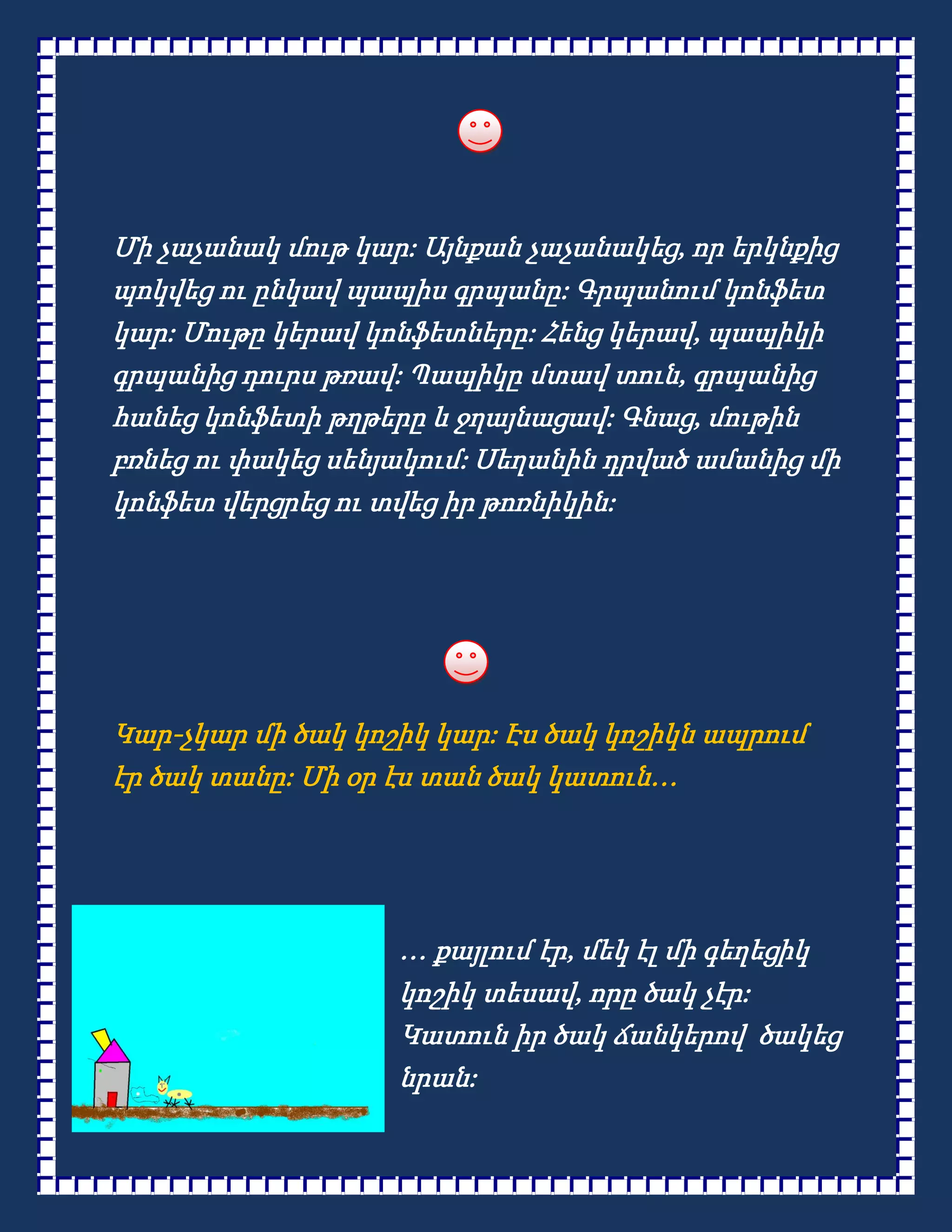 Մի չաչանակ մութ կար: Այնքան չաչանակեց, որ երկնքից
պոկվեց ու ընկավ պապիս գրպանը: Գրպանում կոնֆետ
կար: Մութը կերավ կոնֆետները: Հենց կերավ, պապիկի
գրպանից դուրս թռավ: Պապիկը մտավ տուն, գրպանից
հանեց կոնֆետի թղթերը և ջղայնացավ: Գնաց, մութին
բռնեց ու փակեց սենյակում: Սեղանին դրված ամանից մի
կոնֆետ վերցրեց ու տվեց իր թոռնիկին:




Կար-չկար մի ծակ կոշիկ կար: Էս ծակ կոշիկն ապրում
էր ծակ տանը: Մի օր էս տան ծակ կատուն…




                   … քայլում էր, մեկ էլ մի գեղեցիկ
                   կոշիկ տեսավ, որը ծակ չէր:
                   Կատուն իր ծակ ճանկերով ծակեց
                   նրան:
 