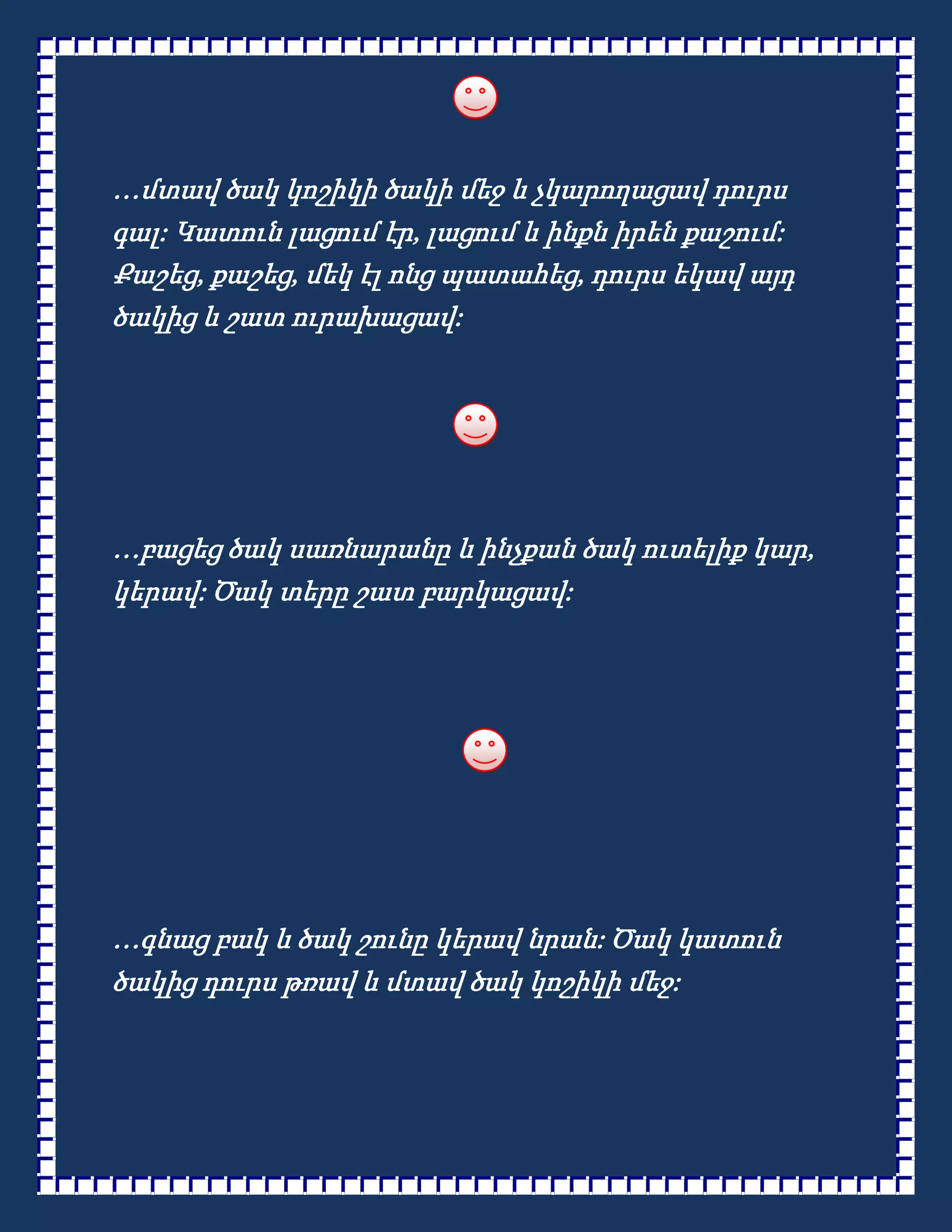 …մտավ ծակ կոշիկի ծակի մեջ և չկարողացավ դուրս
գալ: Կատուն լացում էր, լացում և ինքն իրեն քաշում:
Քաշեց, քաշեց, մեկ էլ ոնց պատահեց, դուրս եկավ այդ
ծակից և շատ ուրախացավ:




…բացեց ծակ սառնարանը և ինչքան ծակ ուտելիք կար,
կերավ: Ծակ տերը շատ բարկացավ:




…գնաց բակ և ծակ շունը կերավ նրան: Ծակ կատուն
ծակից դուրս թռավ և մտավ ծակ կոշիկի մեջ:
 