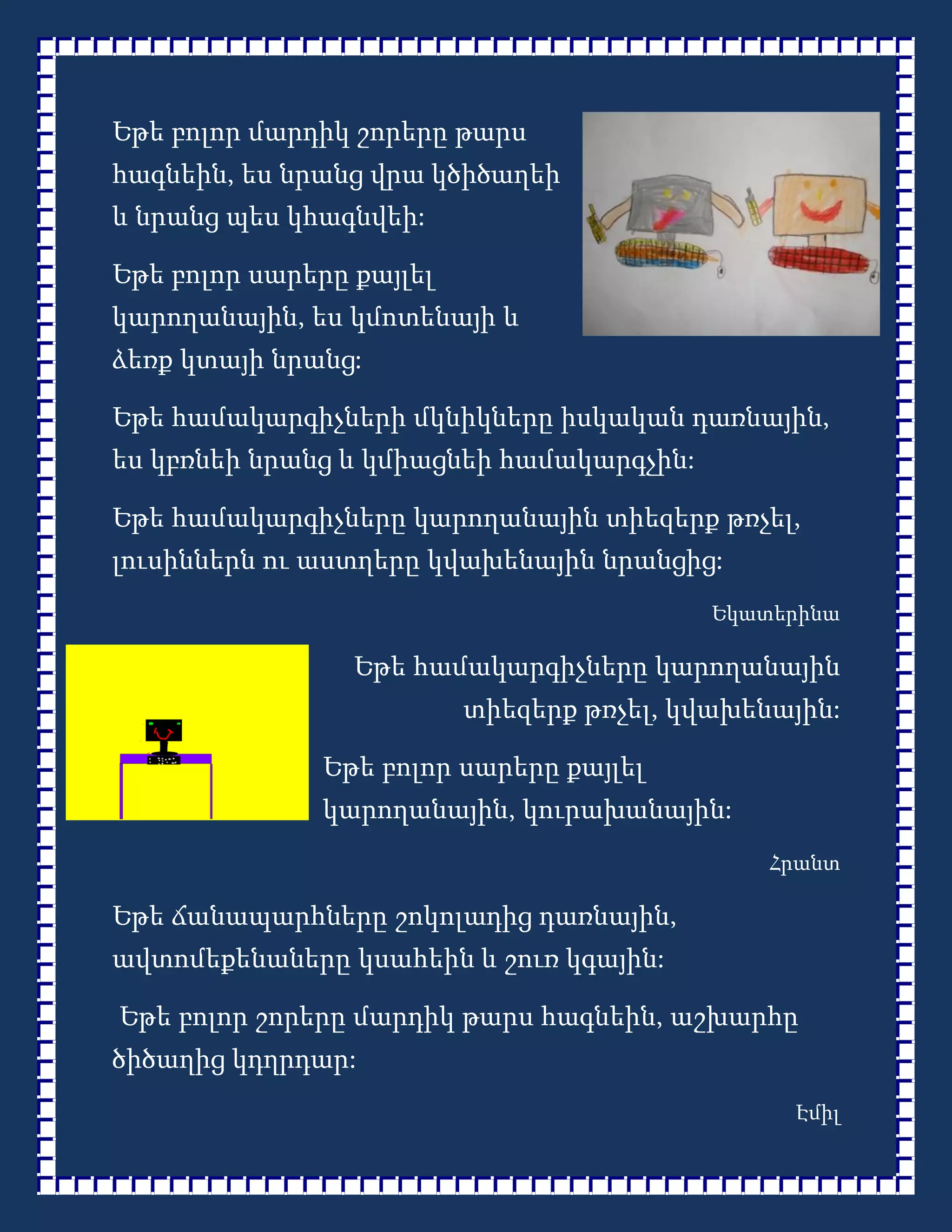 Եթե բոլոր մարդիկ շորերը թարս
հագնեին, ես նրանց վրա կծիծաղեի
և նրանց պես կհագնվեի:

Եթե բոլոր սարերը քայլել
կարողանային, ես կմոտենայի և
ձեռք կտայի նրանց:

Եթե համակարգիչների մկնիկները իսկական դառնային,
ես կբռնեի նրանց և կմիացնեի համակարգչին:

Եթե համակարգիչները կարողանային տիեզերք թռչել,
լուսիններն ու աստղերը կվախենային նրանցից:
                                           Եկատերինա

                 Եթե համակարգիչները կարողանային
                          տիեզերք թռչել, կվախենային:

               Եթե բոլոր սարերը քայլել
               կարողանային, կուրախանային:
                                               Հրանտ

Եթե ճանապարհները շոկոլադից դառնային,
ավտոմեքենաները կսահեին և շուռ կգային:

Եթե բոլոր շորերը մարդիկ թարս հագնեին, աշխարհը
ծիծաղից կդղրդար:
                                                Էմիլ
 