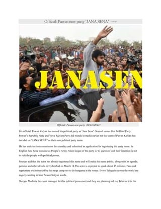 Official: Pawan new party „JANA SENA‟ 1minago
Official: Pawan new party ‘JANA SENA’
It‟s official. Pawan Kalyan has named his political party as „Jana Sena‟. Several names like Jai Hind Party,
Pawan‟s Republic Party and Yuva Rajyam Party did rounds in media earlier but the team of Pawan Kalyan has
decided on “JANA SENA” as their new political party name.
He has met election commission this monday and submitted an application for registering the party name. In
English Jana Sena translate as People‟s Army. Main slogan of the party is „to question‟ and their intention is not
to rule the people with political power.
Sources add that the actor has already registered this name and will make the name public, along with its agenda,
policies and other details in Hyderabad on March 14.The actor is expected to speak about 45 minutes. Fans and
supporters are instructed by the mega camp not to do hungama at the venue. Every Teluguite across the world are
eagerly waiting to hear Pawan Kalyan words.
Shreyas Media is the event manager for this political press-meet and they are planning to Live Telecast it in the
 
