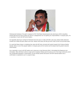 Following the footsteps of his peer’s congress Ex-PCC Chief Botsa Satyanarayana also planning to shift hi sloyalities
towards BJP.Sources close to Botsa say that he is disappointed over not getting any responsibilities in Congress party. He
is reportedly in touch with BJP senior leaders.
He reportedly planning to contest for Parliament this time and is in talks with BJP in this issue. Botsa totally distanced
himself from media and party affairs since then. Botsa’s wife Jhansi will also join BJP if both of them are promised seats.
It is said that Pawan Kalyan is mediating their deal with BJP high command with special request from Producer Bandla
Ganesh. Botsa is one of the popular leaders in Congress party at the moment and he always had the greed to become
Chief Minister.
He is reportedly in touch with BJP leaders and is planning to meet Narendra Modi in Ahmedabad like Nagarjuna and
Chiranjeevi. Many feel that it will be a major jolt to Congress if Botsa quits the party as he is from Kapu community which
has considerable population in Seemandhra. He has already started discussions with BJP national leaders and a
confirmation is expected to out in a couple of days.
 