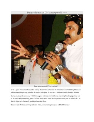 Balayya interest on CM post exposed!! 7hoursago
Balayya interest on CM post exposed!!
Is the Legend Nandamuri Balakrishna nursing the ambition to become the state Chief Minister? Though he is not
making his desire obvious in public, he appears to be game for it if such a situation arises in the party in future.
During his Legend success tour , Balakrishna gave an impression that he was preparing for a larger political role
in the state. More importantly, when a section of the crowd raised the slogans describing him as “future CM”, he
did not object to it. He merely smiled and waved at them.
Balayya said, “Nothing is wrong in desires of the people wanting to see me as Chief Minister.”
 