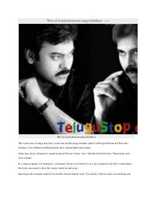 War of words between mega brothers 1dayago
War of words between mega brothers
The worst fears of mega fans have come true and the mega brothers started verbal spat.Pawan & Chiru who
belongs to two different political parties have started fight using media.
Some days back, Chiranjeevi, speaking about Pawan‟s book, „Ism‟ said that the book lacks, „Humanism‟ and
clear content.
In a sharp response to Chiranjeevi‟s comment, Pawan in an interview to a news channel said that to understand
the book, one needs to have the correct mind set and sense.
Reacting to the remarks made by his brother Pawan Kalyan said, “Everybody will have their own feelings and
 