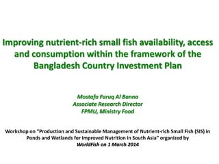 Improving nutrient-rich small fish availability, access
and consumption within the framework of the
Bangladesh Country Investment Plan
Mostafa Faruq Al Banna
Associate Research Director
FPMU, Ministry Food
Workshop on “Production and Sustainable Management of Nutrient-rich Small Fish (SIS) in
Ponds and Wetlands for Improved Nutrition in South Asia” organized by
WorldFish on 1 March 2014
 