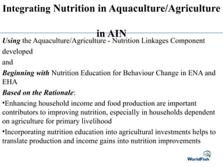 Integrating Nutrition in Aquaculture/Agriculture
in AIN
Using the Aquaculture/Agriculture - Nutrition Linkages Component
developed
and
Beginning with Nutrition Education for Behaviour Change in ENA and
EHA
Based on the Rationale:
•Enhancing household income and food production are important
contributors to improving nutrition, especially in households dependent
on agriculture for primary livelihood
•Incorporating nutrition education into agricultural investments helps to
translate production and income gains into nutrition improvements
 