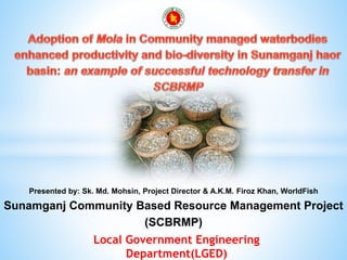 1Local Government Engineering
Department(LGED)
Presented by: Sk. Md. Mohsin, Project Director & A.K.M. Firoz Khan, WorldFish
Sunamganj Community Based Resource Management Project
(SCBRMP)
 