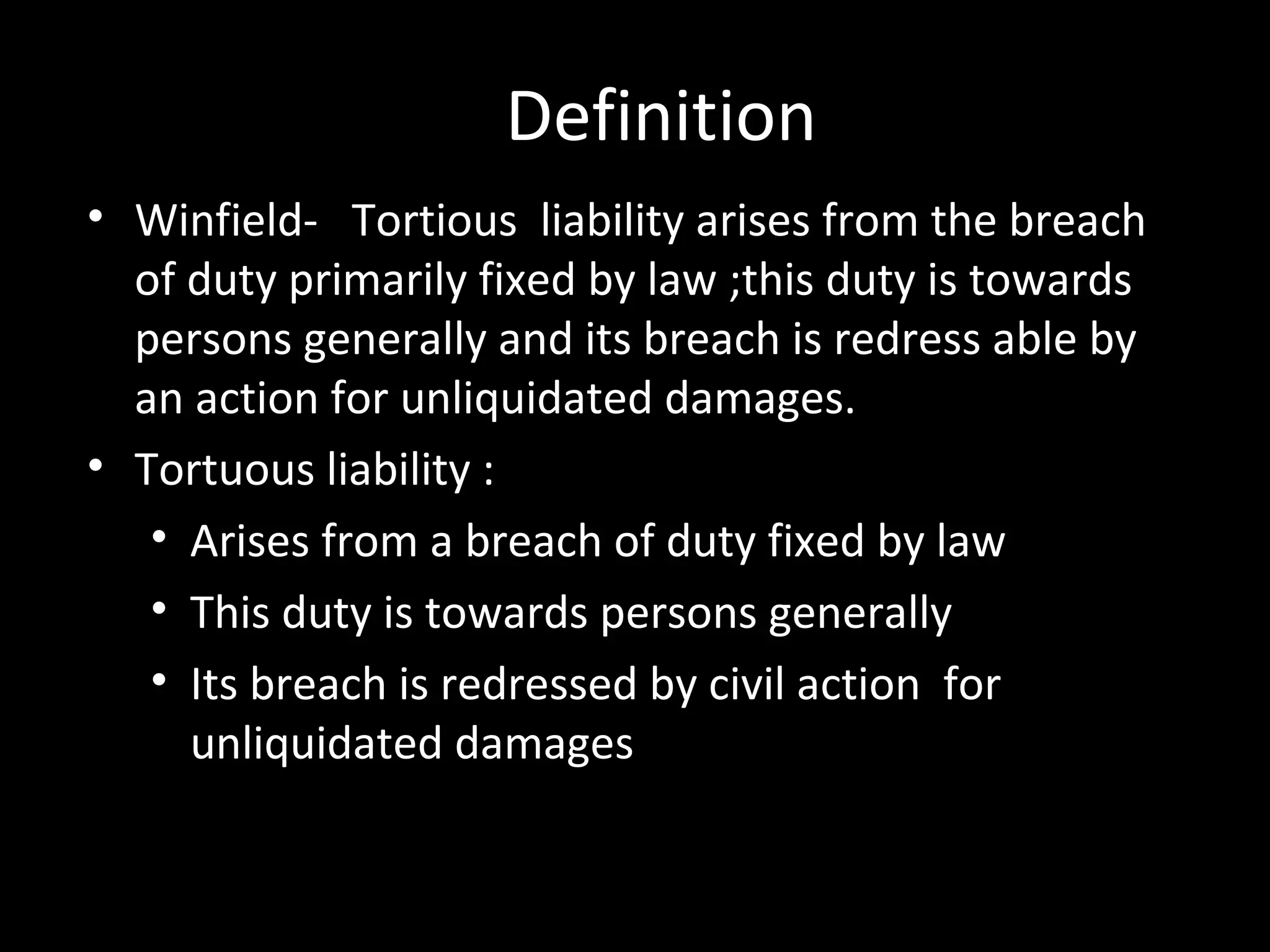 Definition
• Winfield- Tortious liability arises from the breach
of duty primarily fixed by law ;this duty is towards
persons generally and its breach is redress able by
an action for unliquidated damages.
• Tortuous liability :
• Arises from a breach of duty fixed by law
• This duty is towards persons generally
• Its breach is redressed by civil action for
unliquidated damages
