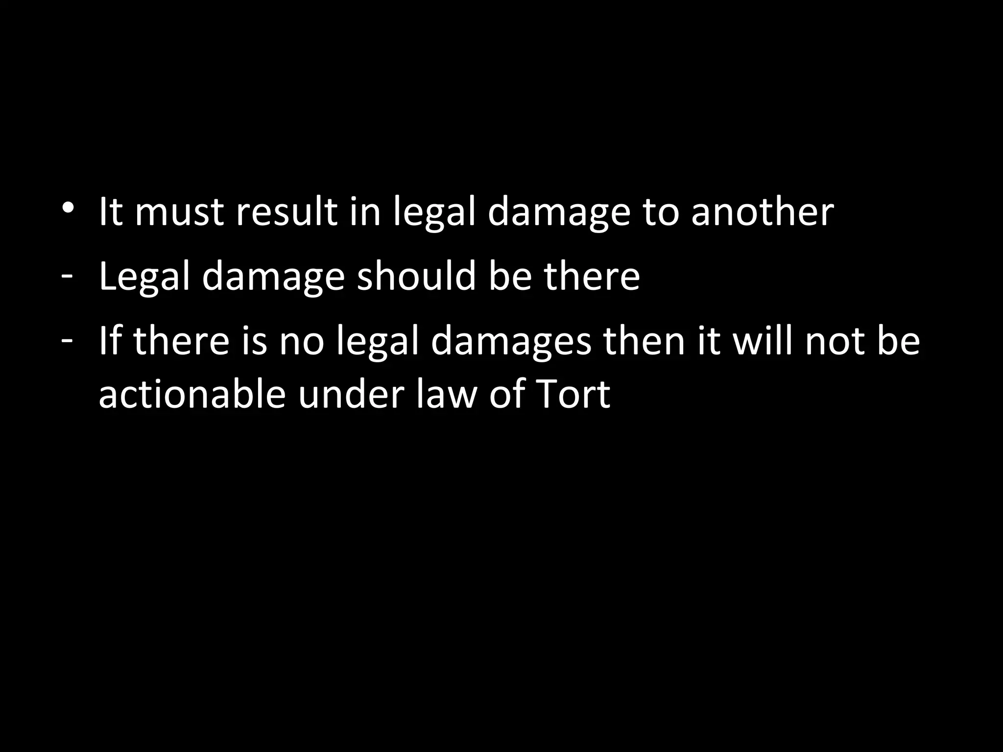 • It must result in legal damage to another
- Legal damage should be there
- If there is no legal damages then it will not be
actionable under law of Tort