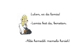 -Luken, ez da lamia!
-Lamia bat da, benetan.
-Alde hemedik memelo horiek!
 