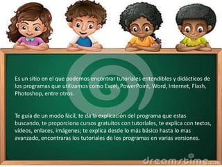 Es un sitio en el que podemos encontrar tutoriales entendibles y didácticos de
los programas que utilizamos como Excel, PowerPoint, Word, Internet, Flash,
Photoshop, entre otros.
Te guía de un modo fácil, te da la explicación del programa que estas
buscando, te proporciona cursos gratuitos con tutoriales, te explica con textos,
vídeos, enlaces, imágenes; te explica desde lo más básico hasta lo mas
avanzado, encontraras los tutoriales de los programas en varias versiones.
 