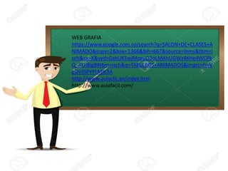 WEB GRAFIA
https://www.google.com.co/search?q=SALON+DE+CLASES+A
NIMADO&espv=2&biw=1366&bih=667&source=lnms&tbm=i
sch&sa=X&ved=0ahUKEwjMzpuO3oLMAhUGWz4KHe4WCPk
Q_AUIBigB#tbm=isch&q=TABLEROS+ANIMADOS&imgrc=fmV
gGVilSPYPLM%3A
http://www.aulaclic.es/index.htm
http://www.aulafacil.com/
 