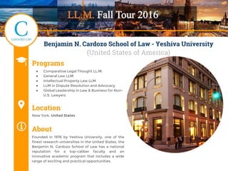 Benjamin N. Cardozo School of Law - Yeshiva University
(United States of America)
Programs
● Comparative Legal Thought LL.M.
● General Law LLM
● Intellectual Property Law LLM
● LLM in Dispute Resolution and Advocacy
● Global Leadership in Law & Business for Non-
U.S. Lawyers
Location
New York, United States
About
Founded in 1976 by Yeshiva University, one of the
finest research universities in the United States, the
Benjamin N. Cardozo School of Law has a national
reputation for a top-caliber faculty and an
innovative academic program that includes a wide
range of exciting and practical opportunities.
 
