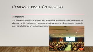 TÉCNICAS DE DISCUSIÓN EN GRUPO
• Simposium
Esta forma de discusión se emplea frecuentemente en convenciones o conferencias,
a las que ha sido invitado un cierto número de expertos en determinadas ramas del
saber para hablar de un problema determinado
 