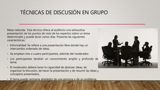 TÉCNICAS DE DISCUSIÓN EN GRUPO
Mesa redonda: Esta técnica ofrece al auditorio una exhaustiva
presentación de los puntos de vista de los expertos sobre un tema
determinado y puede durar varios días. Presenta las siguientes
características:
• Informalidad: Se refiere a una presentación libre donde hay un
intercambio ordenado de ideas.
• Se emplean tres o cuatro participantes, además del moderador.
• Los participantes tendrán un conocimiento amplio y profundo del
tema.
• El moderador deberá tener la capacidad de abstraer ideas, de
organizar la discusión, de hacer la presentación y de resumir las ideas y
conceptos presentados.
• El tema puede centrarse alrededor de una persona o de un problema.
 
