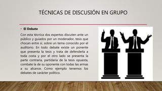 TÉCNICAS DE DISCUSIÓN EN GRUPO
• El Debate
Con esta técnica dos expertos discuten ante un
público y guiados por un moderador, tesis que
chocan entre sí, sobre un tema conocido por el
auditorio. En todo debate existe un ponente
que presenta la tesis y trata de defenderla a
toda costa y por el otro lado se presenta la
parte contraria, partidaria de la tesis opuesta,
combate la de su oponente con todas las armas
a su alcance. Como ejemplo tenemos los
debates de carácter político.
 