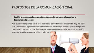 PROPÓSITOS DE LA COMUNICACIÓN ORAL
• Decirlo o comunicarlo con un tono adecuado para que el receptor o
destinatario lo acepte
Aun cuando tengamos ya la idea concreta, perfectamente elaborada, hay no sólo
que comunicarla y procurar que sea entendida de la mejor manera por el receptor o
destinatario, de modo que éste acepte y consecuentemente la traduzca en acción,
sino que se debe encontrar el tono adecuado.
 