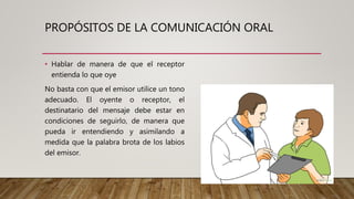 PROPÓSITOS DE LA COMUNICACIÓN ORAL
• Hablar de manera de que el receptor
entienda lo que oye
No basta con que el emisor utilice un tono
adecuado. El oyente o receptor, el
destinatario del mensaje debe estar en
condiciones de seguirlo, de manera que
pueda ir entendiendo y asimilando a
medida que la palabra brota de los labios
del emisor.
 