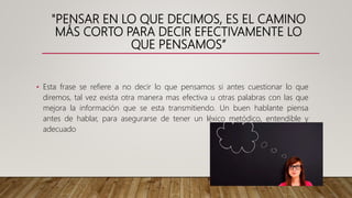 "PENSAR EN LO QUE DECIMOS, ES EL CAMINO
MÁS CORTO PARA DECIR EFECTIVAMENTE LO
QUE PENSAMOS”
• Esta frase se refiere a no decir lo que pensamos si antes cuestionar lo que
diremos, tal vez exista otra manera mas efectiva u otras palabras con las que
mejora la información que se esta transmitiendo. Un buen hablante piensa
antes de hablar, para asegurarse de tener un léxico metódico, entendible y
adecuado
 