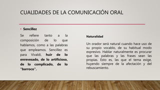 CUALIDADES DE LA COMUNICACIÓN ORAL
• Sencillez
Se refiere tanto a la
composición de lo que
hablamos, como a las palabras
que empleamos. Sencillez es
para Vivaldi, huir de lo
enrevesado, de lo artificioso,
de lo complicado, de lo
"barroco".
Naturalidad
Un orador será natural cuando hace uso de
su propio vocablo, de su habitual modo
expresivo. Hablar naturalmente es procurar
que las palabras y las frases sean las
propias. Esto es, las que el tema exige,
huyendo siempre de la afectación y del
rebuscamiento.
 