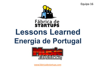 Lessons Learned
Energia de Portugal
www.fabricadestartups.com
Equipa 16
 