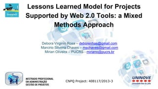 Lessons Learned Model for Projects
Supported by Web 2.0 Tools: a Mixed
Methods Approach
Debora Virginio Rosa – deborenhas@gmail.com
Marcirio Silveira Chaves – mschaves@gmail.com
Mirian Oliveira – PUCRS - miriano@pucrs.br
CNPQ Project: 408117/2013-3
 