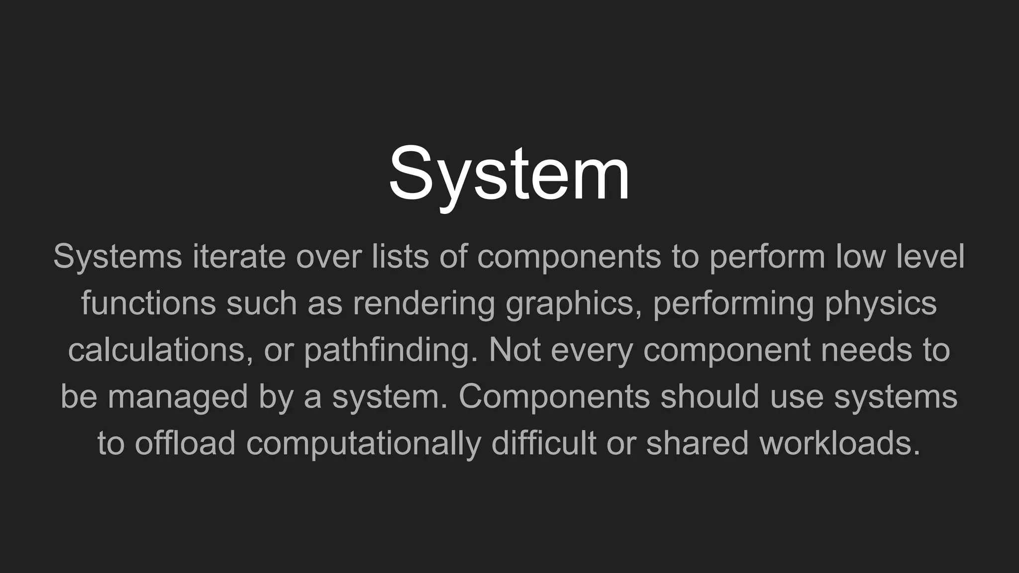 Systems iterate over lists of components to perform low level
functions such as rendering graphics, performing physics
calculations, or pathfinding. Not every component needs to
be managed by a system. Components should use systems
to offload computationally difficult or shared workloads.
System
 