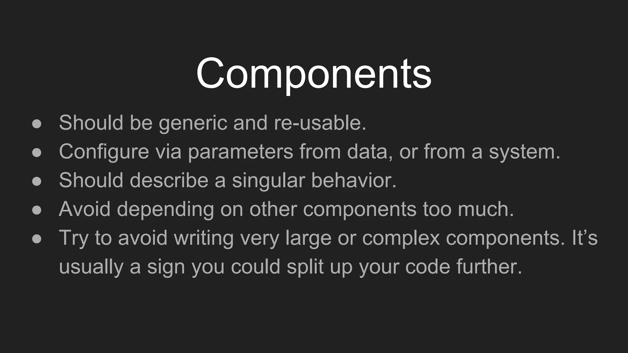 Components
● Should be generic and re-usable.
● Configure via parameters from data, or from a system.
● Should describe a singular behavior.
● Avoid depending on other components too much.
● Try to avoid writing very large or complex components. It’s
usually a sign you could split up your code further.
 