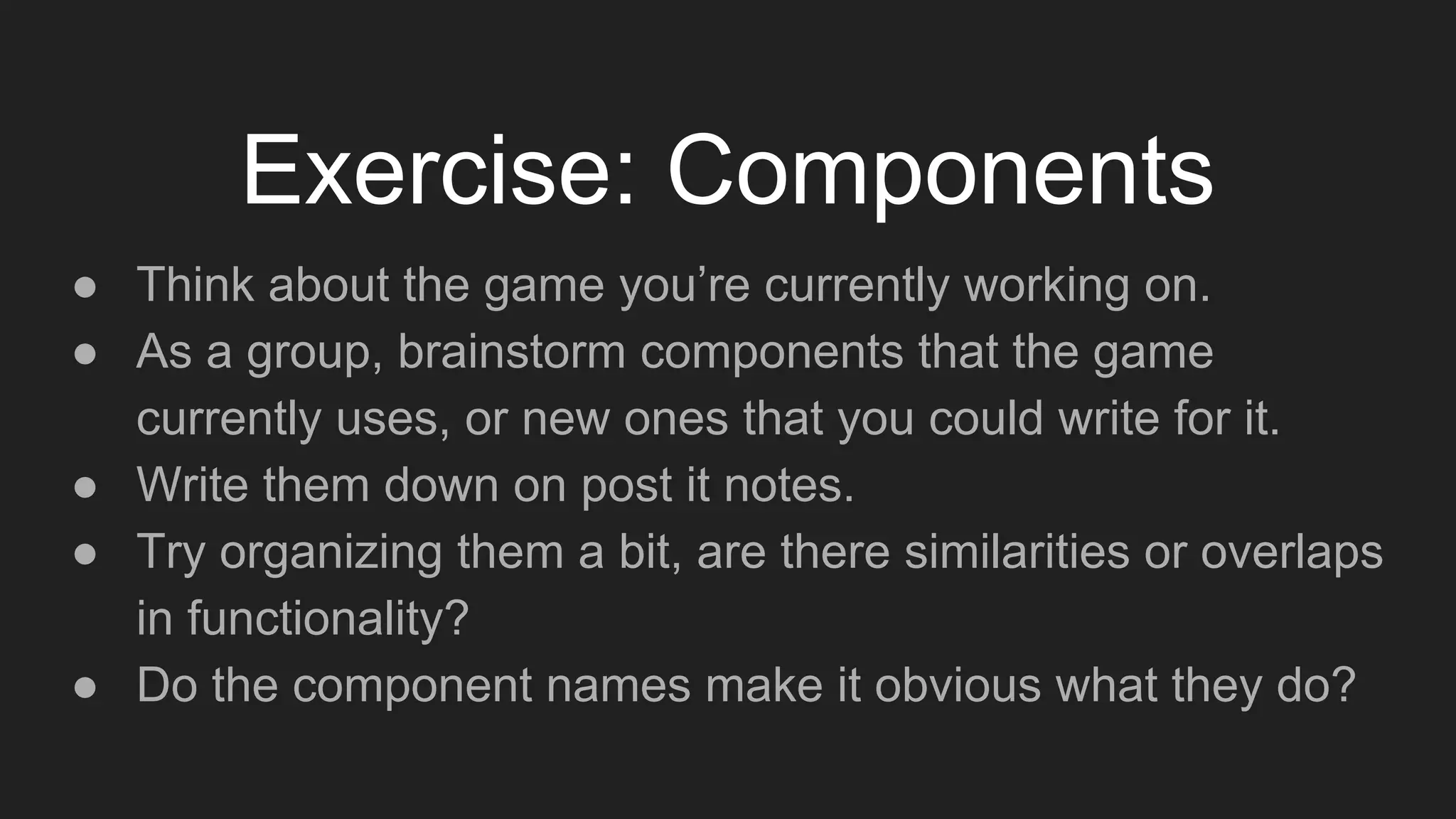 Exercise: Components
● Think about the game you’re currently working on.
● As a group, brainstorm components that the game
currently uses, or new ones that you could write for it.
● Write them down on post it notes.
● Try organizing them a bit, are there similarities or overlaps
in functionality?
● Do the component names make it obvious what they do?
 