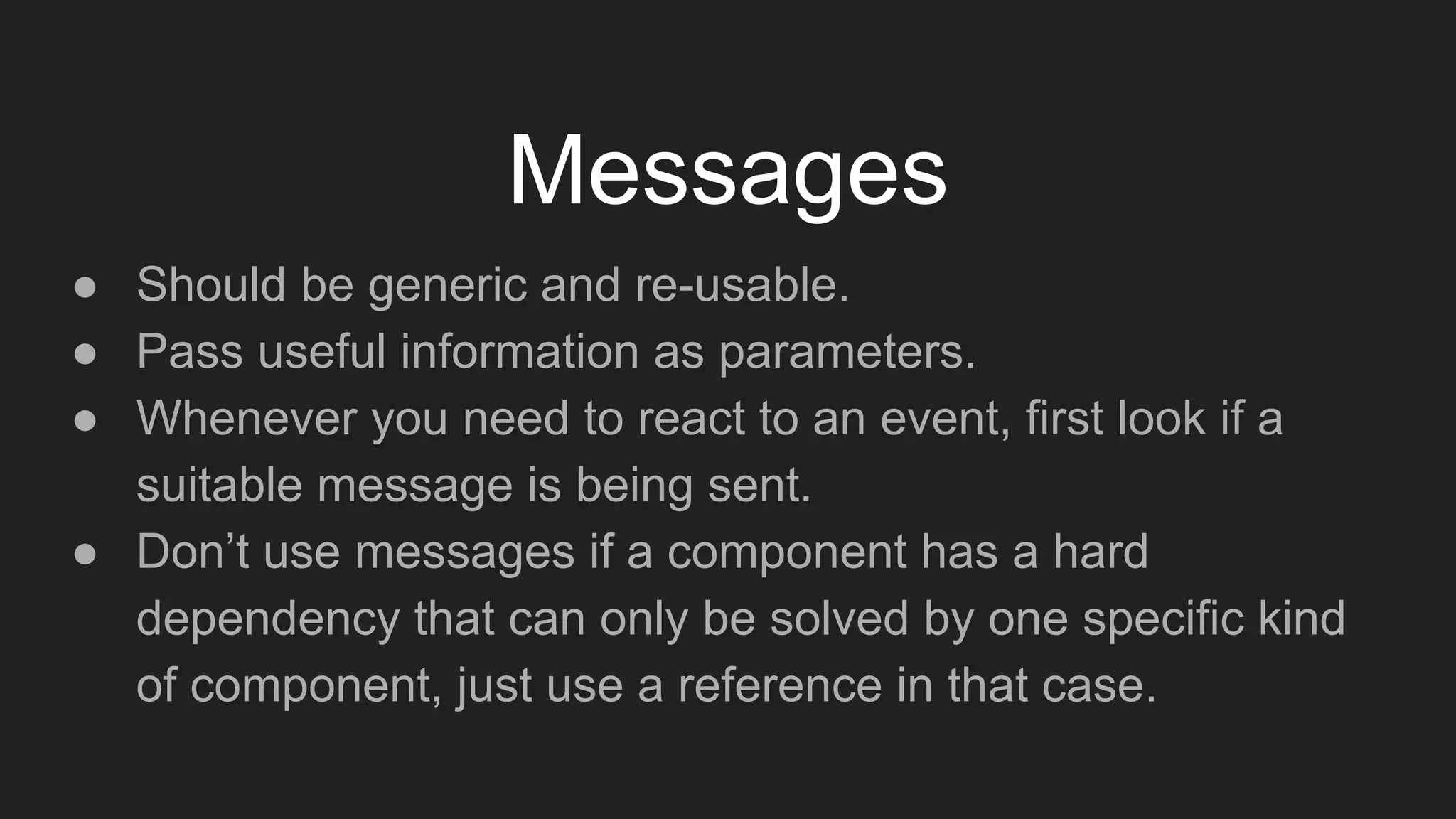 Messages
● Should be generic and re-usable.
● Pass useful information as parameters.
● Whenever you need to react to an event, first look if a
suitable message is being sent.
● Don’t use messages if a component has a hard
dependency that can only be solved by one specific kind
of component, just use a reference in that case.
 