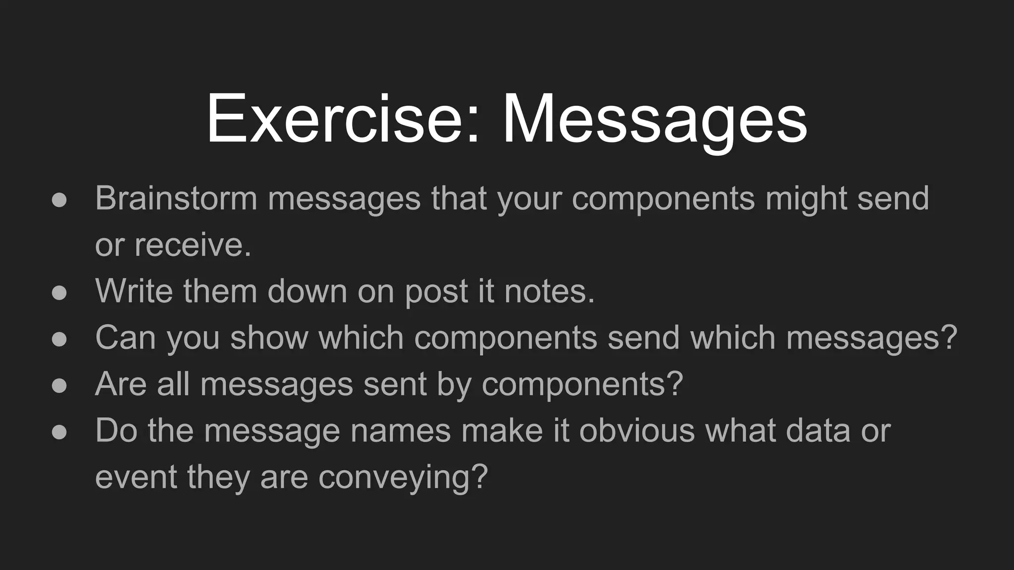 Exercise: Messages
● Brainstorm messages that your components might send
or receive.
● Write them down on post it notes.
● Can you show which components send which messages?
● Are all messages sent by components?
● Do the message names make it obvious what data or
event they are conveying?
 