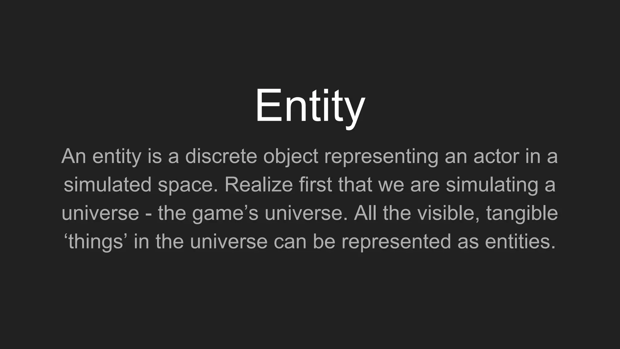 An entity is a discrete object representing an actor in a
simulated space. Realize first that we are simulating a
universe - the game’s universe. All the visible, tangible
‘things’ in the universe can be represented as entities.
Entity
 