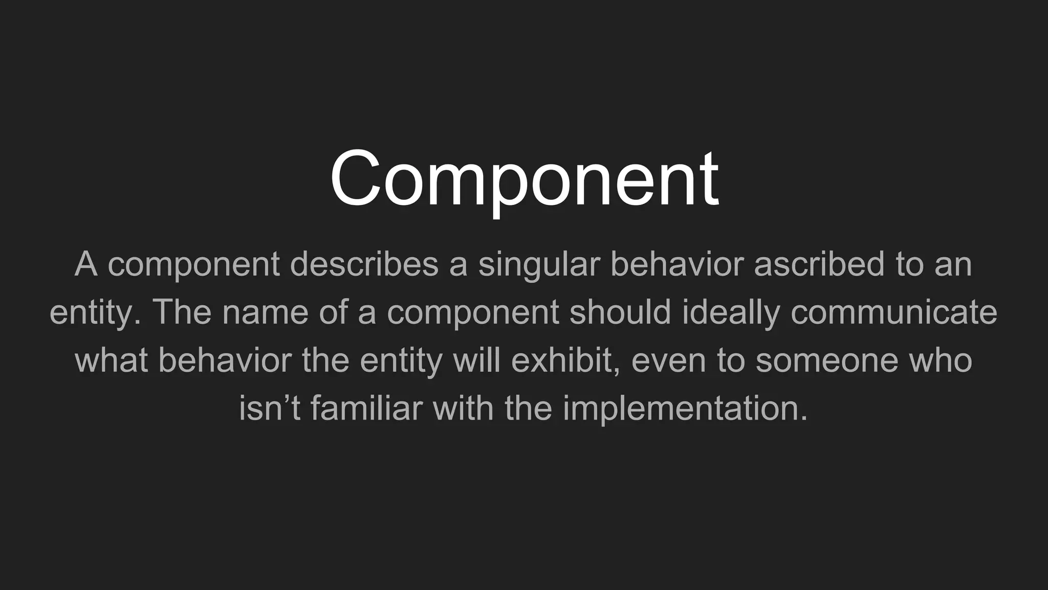 A component describes a singular behavior ascribed to an
entity. The name of a component should ideally communicate
what behavior the entity will exhibit, even to someone who
isn’t familiar with the implementation.
Component
 