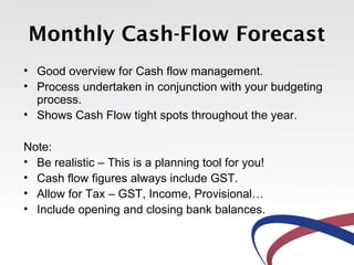 Monthly Cash-Flow Forecast
• Good overview for Cash flow management.
• Process undertaken in conjunction with your budgeting
  process.
• Shows Cash Flow tight spots throughout the year.

Note:
• Be realistic – This is a planning tool for you!
• Cash flow figures always include GST.
• Allow for Tax – GST, Income, Provisional…
• Include opening and closing bank balances.
 