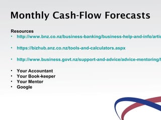 Monthly Cash-Flow Forecasts
Resources
• http://www.bnz.co.nz/business-banking/business-help-and-info/artic

• https://bizhub.anz.co.nz/tools-and-calculators.aspx

• http://www.business.govt.nz/support-and-advice/advice-mentoring/f

•   Your Accountant
•   Your Book-keeper
•   Your Mentor
•   Google
 