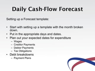 Daily Cash-Flow Forecast
Setting up a Forecast template:

• Start with setting up a template with the month broken
  down.
• Put in the appropriate days and dates.
• Plan out your expected dates for expenditure
   –   Wages
   –   Creditor Payments
   –   Debtor Payments
   –   Tax Obligations
• Debt breakdowns
   – Payment Plans
 