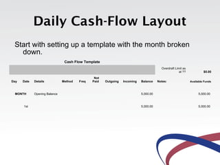 Daily Cash-Flow Layout
 Start with setting up a template with the month broken
   down.
                                Cash Flow Template
                                                                                         Overdraft Limit as
                                                                                                      at ??            $0.00

                                                Not
Day   Date   Details           Method   Freq   Paid   Outgoing   Incoming   Balance    Notes:                 Available Funds



 MONTH       Opening Balance                                                5,000.00                               5,000.00



      1st                                                                   5,000.00                               5,000.00
 