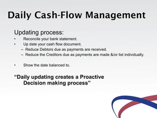 Daily Cash-Flow Management
 Updating process:
 •    Reconcile your bank statement.
 •    Up date your cash flow document.
     – Reduce Debtors due as payments are received.
     – Reduce the Creditors due as payments are made &/or list individually.

 •    Show the date balanced to.


 “Daily updating creates a Proactive
    Decision making process”
 
