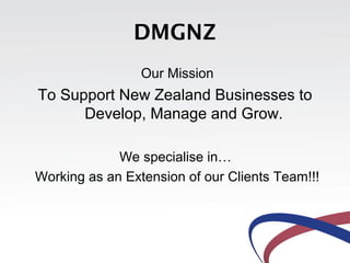 DMGNZ
                 Our Mission
To Support New Zealand Businesses to
      Develop, Manage and Grow.

             We specialise in…
Working as an Extension of our Clients Team!!!
 