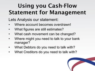 Using you Cash-Flow
Statement for Management
Lets Analysis our statement:
•   Where account becomes overdrawn!
•   What figures are still estimates?
•   What cash movement can be changed?
•   Where might you need to talk to your bank
    manager?
•   What Debtors do you need to talk with?
•   What Creditors do you need to talk with?
 